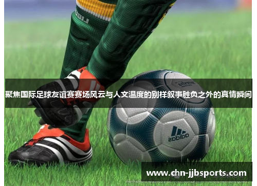 聚焦国际足球友谊赛赛场风云与人文温度的别样叙事胜负之外的真情瞬间